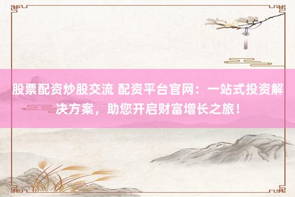 股票配资炒股交流 配资平台官网：一站式投资解决方案，助您开启财富增长之旅！