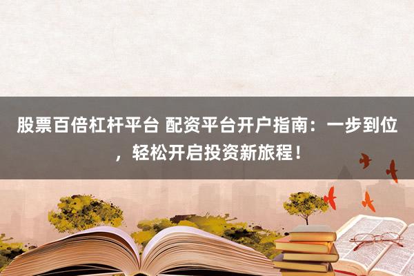 股票百倍杠杆平台 配资平台开户指南：一步到位，轻松开启投资新旅程！