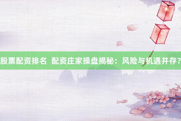 股票配资排名  配资庄家操盘揭秘：风险与机遇并存？
