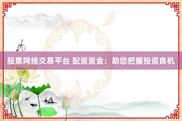 股票网络交易平台 配资资金：助您把握投资良机