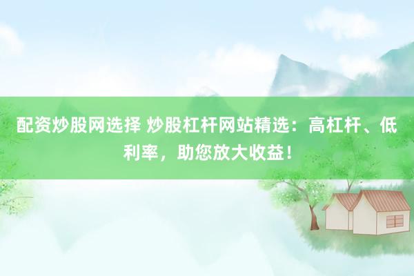 配资炒股网选择 炒股杠杆网站精选：高杠杆、低利率，助您放大收益！
