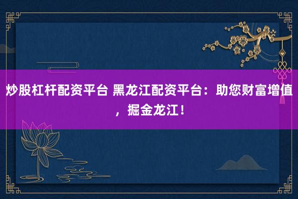 炒股杠杆配资平台 黑龙江配资平台：助您财富增值，掘金龙江！