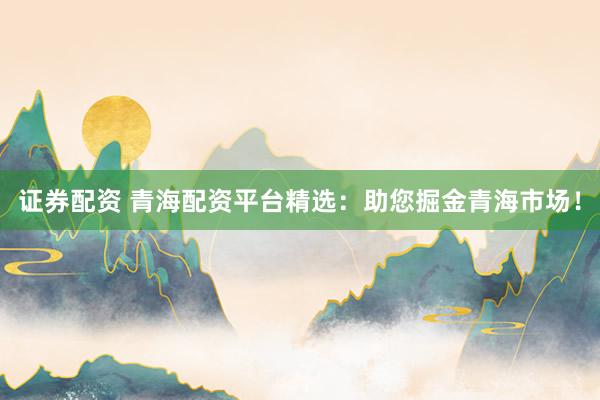 证券配资 青海配资平台精选：助您掘金青海市场！