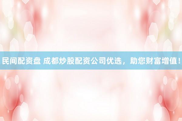 民间配资盘 成都炒股配资公司优选，助您财富增值！
