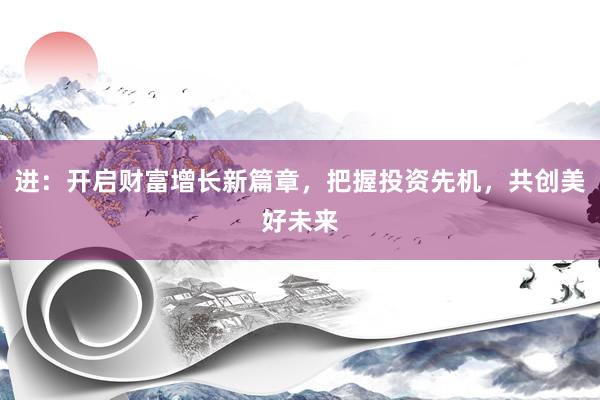 进：开启财富增长新篇章，把握投资先机，共创美好未来