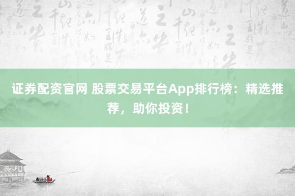 证券配资官网 股票交易平台App排行榜：精选推荐，助你投资！