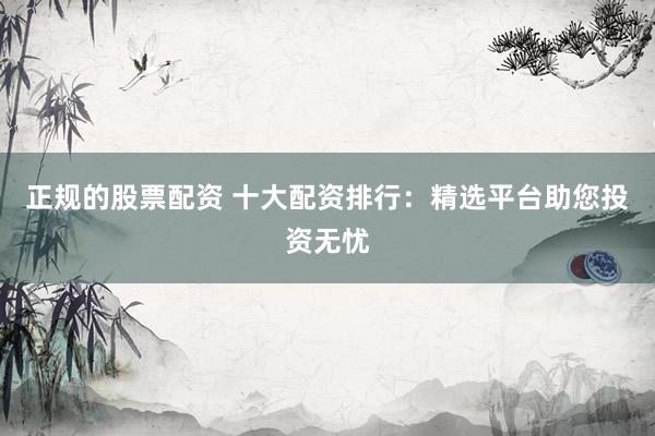 正规的股票配资 十大配资排行：精选平台助您投资无忧