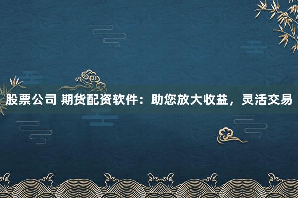 股票公司 期货配资软件：助您放大收益，灵活交易
