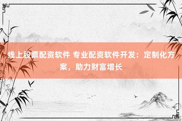 线上股票配资软件 专业配资软件开发：定制化方案，助力财富增长
