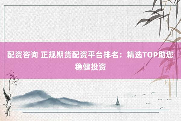 配资咨询 正规期货配资平台排名：精选TOP助您稳健投资