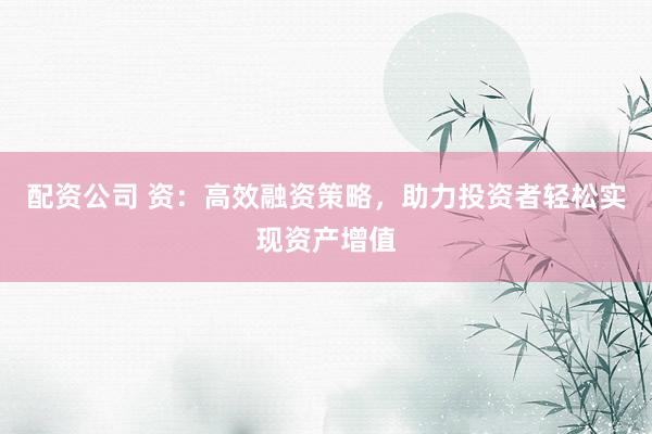 配资公司 资：高效融资策略，助力投资者轻松实现资产增值