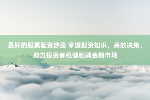 最好的股票配资炒股 掌握配资知识，高效决策，助力投资者稳健驰骋金融市场