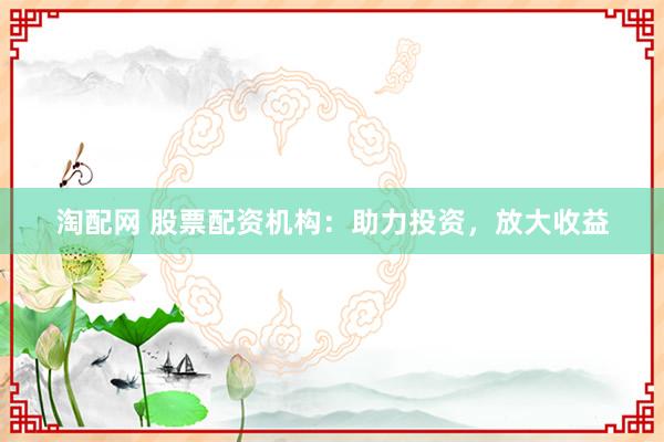 淘配网 股票配资机构：助力投资，放大收益