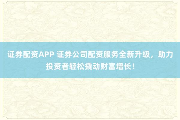 证券配资APP 证券公司配资服务全新升级，助力投资者轻松撬动财富增长！