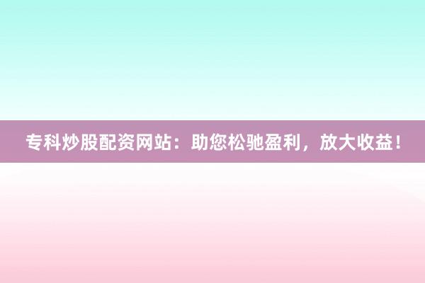 专科炒股配资网站：助您松驰盈利，放大收益！