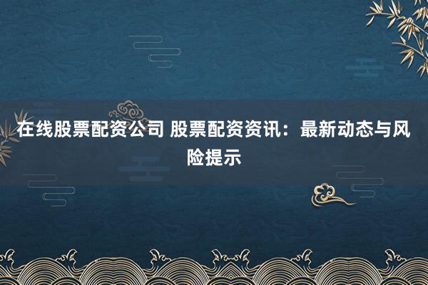 在线股票配资公司 股票配资资讯：最新动态与风险提示