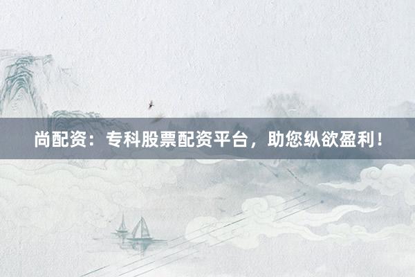 尚配资：专科股票配资平台，助您纵欲盈利！