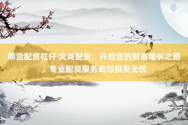 期货配资杠杆 文商配资：开启您的财富增长之路，专业配资服务助您投资无忧