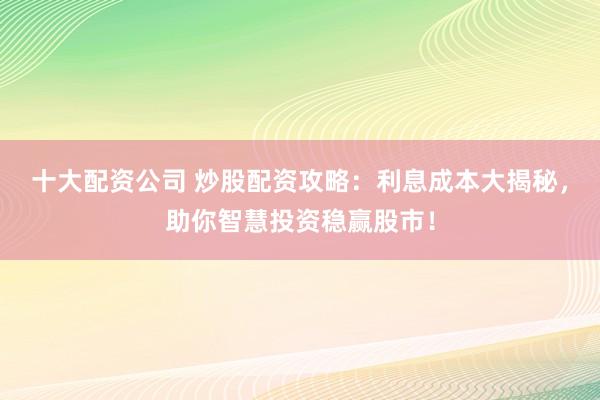 十大配资公司 炒股配资攻略：利息成本大揭秘，助你智慧投资稳赢股市！