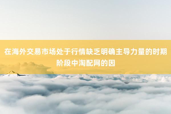 在海外交易市场处于行情缺乏明确主导力量的时期阶段中淘配网的因