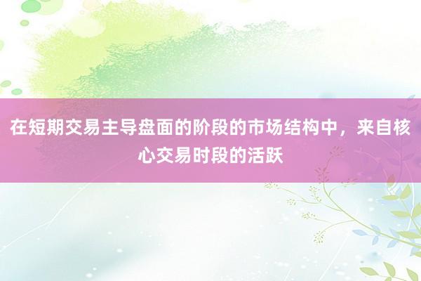 在短期交易主导盘面的阶段的市场结构中，来自核心交易时段的活跃