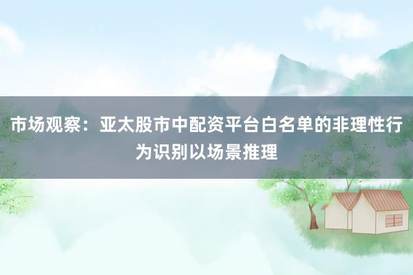 市场观察：亚太股市中配资平台白名单的非理性行为识别以场景推理