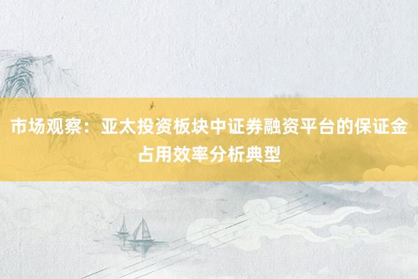 市场观察：亚太投资板块中证券融资平台的保证金占用效率分析典型