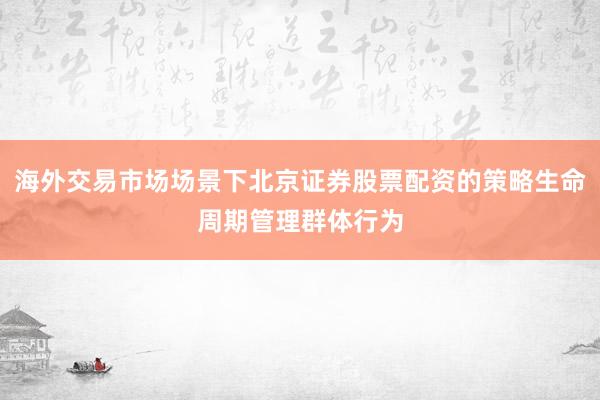 海外交易市场场景下北京证券股票配资的策略生命周期管理群体行为