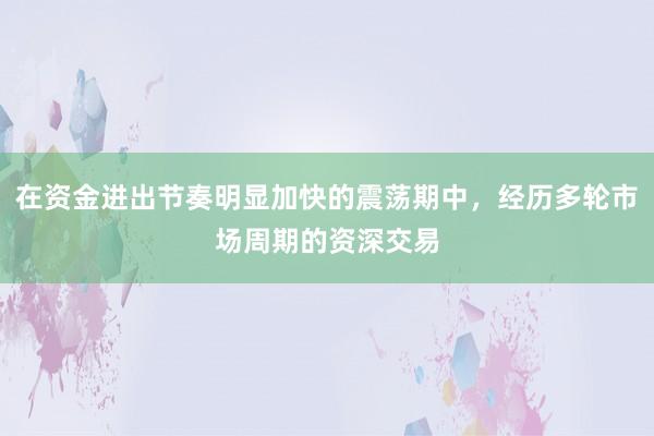 在资金进出节奏明显加快的震荡期中，经历多轮市场周期的资深交易