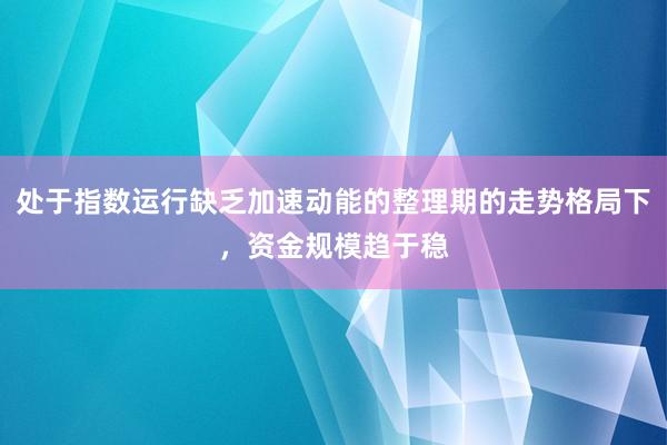 处于指数运行缺乏加速动能的整理期的走势格局下，资金规模趋于稳