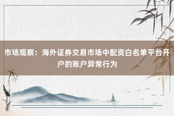 市场观察：海外证券交易市场中配资白名单平台开户的账户异常行为