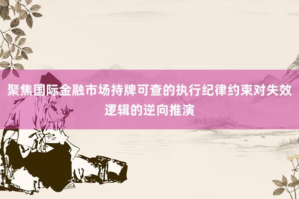 聚焦国际金融市场持牌可查的执行纪律约束对失效逻辑的逆向推演