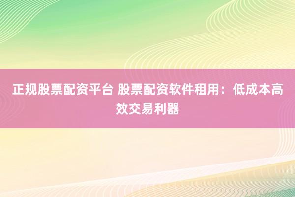 正规股票配资平台 股票配资软件租用：低成本高效交易利器