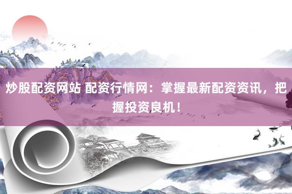 炒股配资网站 配资行情网：掌握最新配资资讯，把握投资良机！