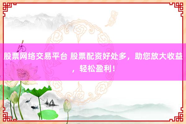 股票网络交易平台 股票配资好处多，助您放大收益，轻松盈利！