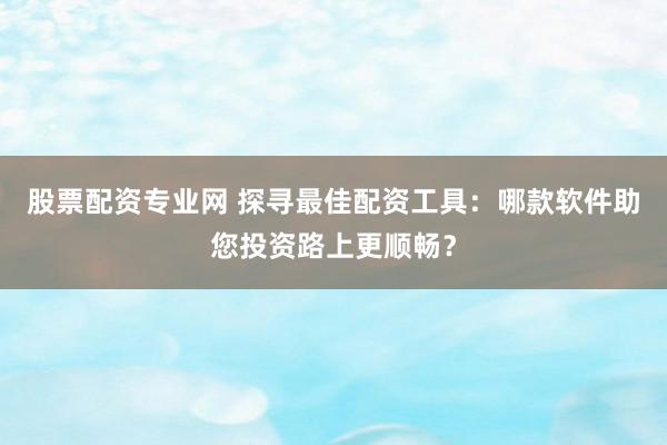 股票配资专业网 探寻最佳配资工具：哪款软件助您投资路上更顺畅？