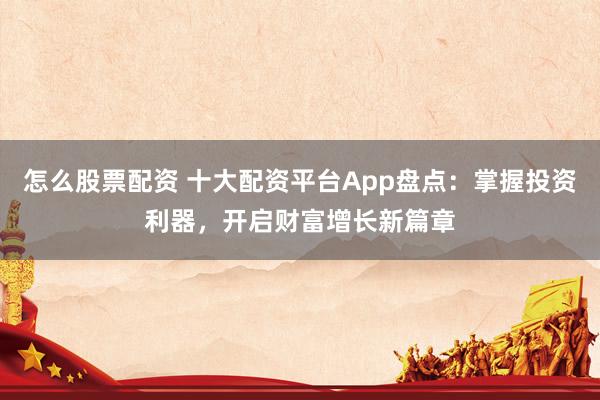 怎么股票配资 十大配资平台App盘点：掌握投资利器，开启财富增长新篇章
