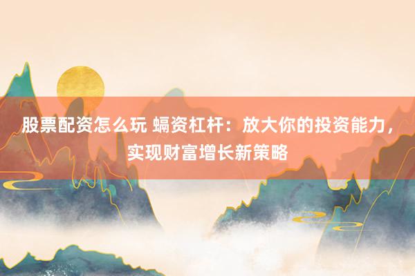 股票配资怎么玩 螎资杠杆：放大你的投资能力，实现财富增长新策略
