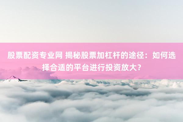股票配资专业网 揭秘股票加杠杆的途径：如何选择合适的平台进行投资放大？