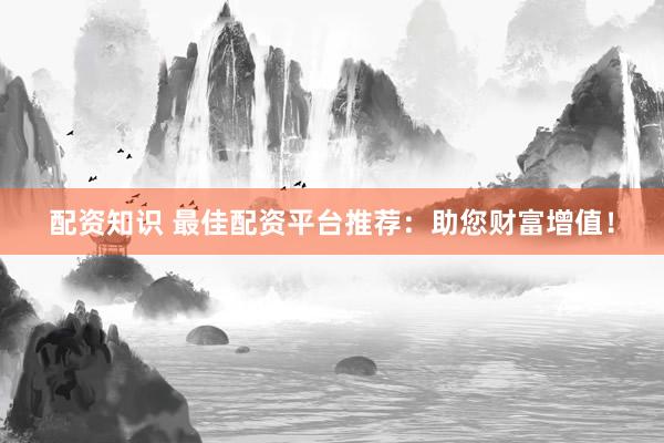 配资知识 最佳配资平台推荐：助您财富增值！
