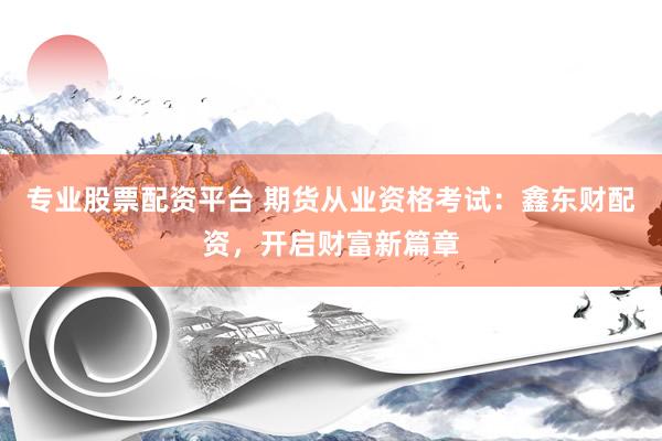专业股票配资平台 期货从业资格考试：鑫东财配资，开启财富新篇章