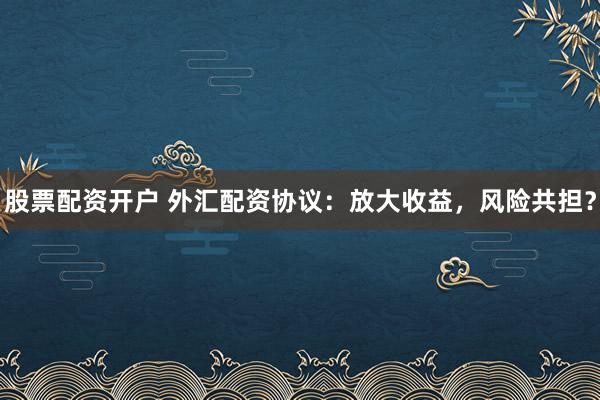 股票配资开户 外汇配资协议：放大收益，风险共担？